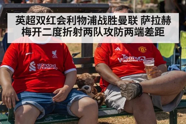 英超双红会利物浦战胜曼联 萨拉赫梅开二度折射两队攻防两端差距